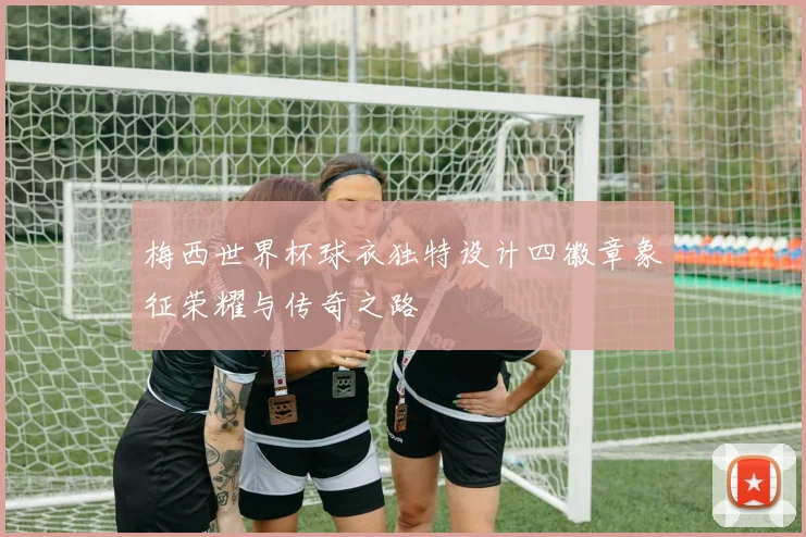 梅西世界杯球衣独特设计四徽章象征荣耀与传奇之路