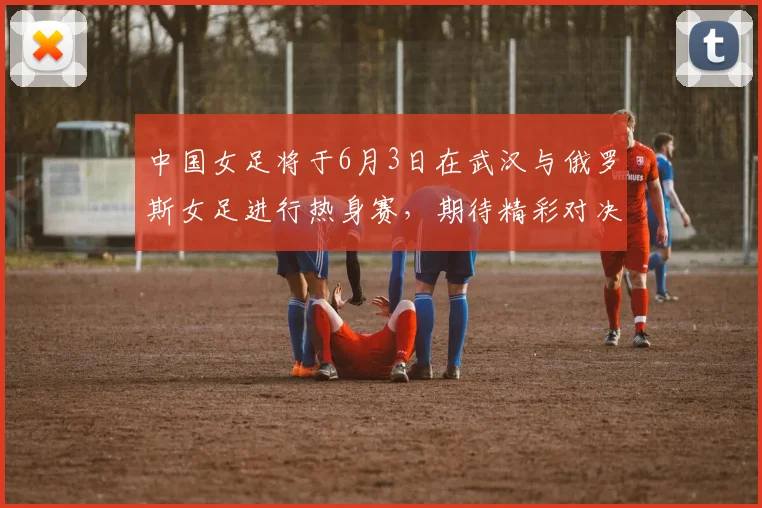 中国女足将于6月3日在武汉与俄罗斯女足进行热身赛，期待精彩对决