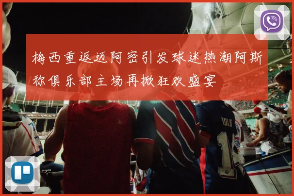 梅西重返迈阿密引发球迷热潮阿斯称俱乐部主场再掀狂欢盛宴