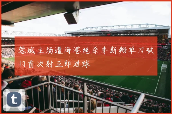 蓉城主场遭海港绝杀李新翔单刀破门首次射正即进球