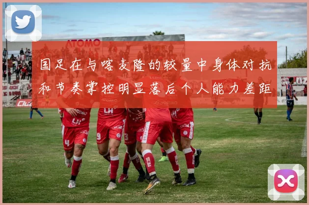 国足在与喀麦隆的较量中身体对抗和节奏掌控明显落后个人能力差距显著