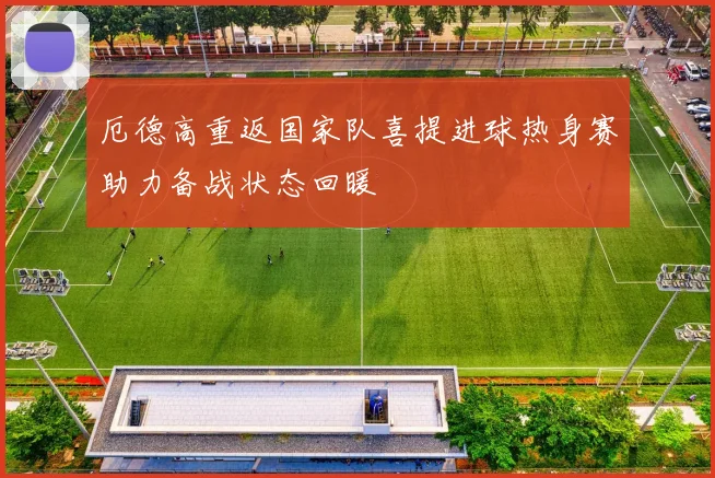 厄德高重返国家队喜提进球热身赛助力备战状态回暖