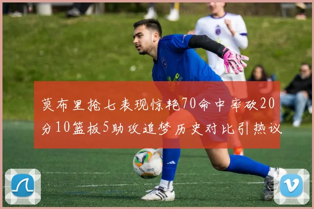 莫布里抢七表现惊艳70命中率砍20分10篮板5助攻追梦历史对比引热议