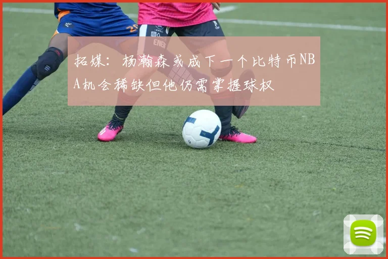 拓媒：杨瀚森或成下一个比特币NBA机会稀缺但他仍需掌握球权