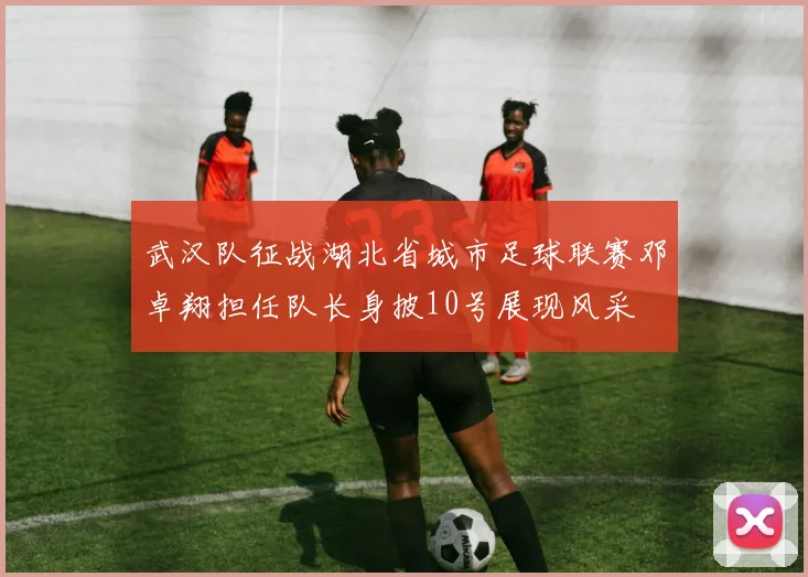 武汉队征战湖北省城市足球联赛邓卓翔担任队长身披10号展现风采