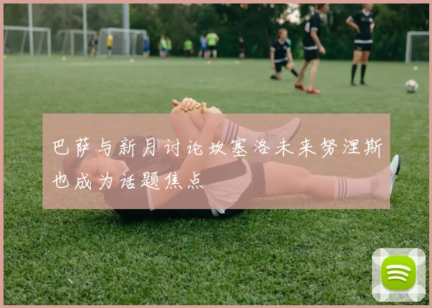 巴萨与新月讨论坎塞洛未来努涅斯也成为话题焦点