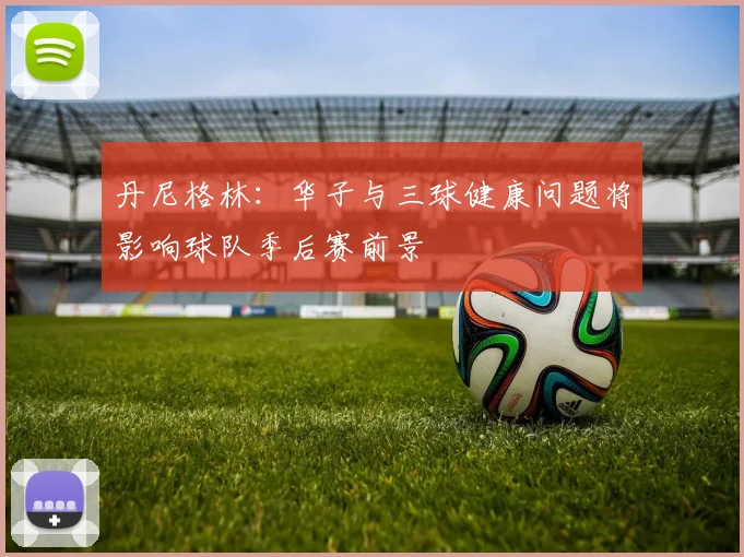 丹尼格林：华子与三球健康问题将影响球队季后赛前景