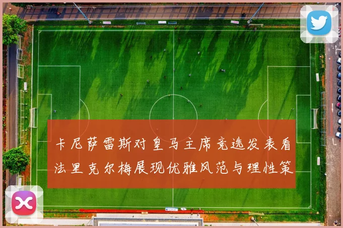 卡尼萨雷斯对皇马主席竞选发表看法里克尔梅展现优雅风范与理性策略