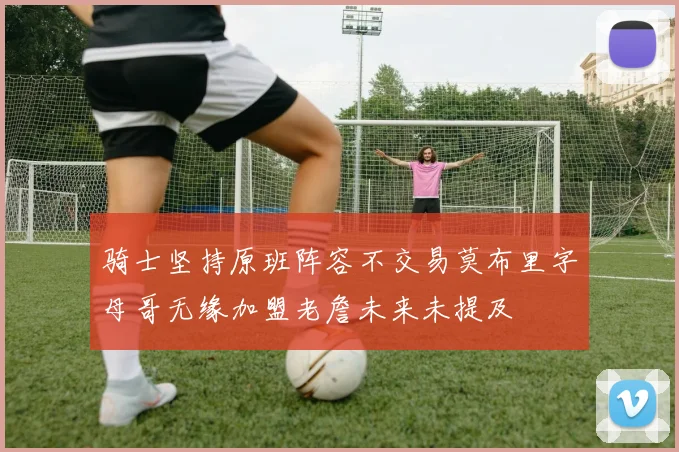 骑士坚持原班阵容不交易莫布里字母哥无缘加盟老詹未来未提及