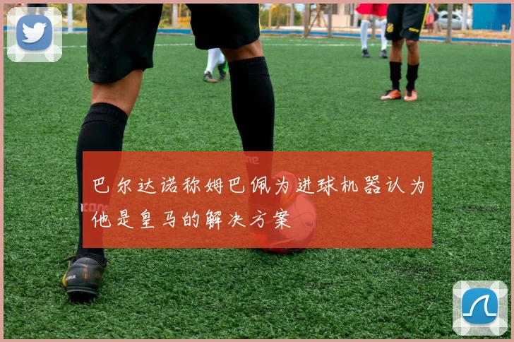 巴尔达诺称姆巴佩为进球机器认为他是皇马的解决方案