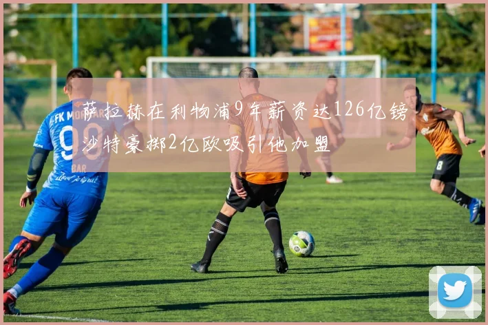 萨拉赫在利物浦9年薪资达126亿镑沙特豪掷2亿欧吸引他加盟